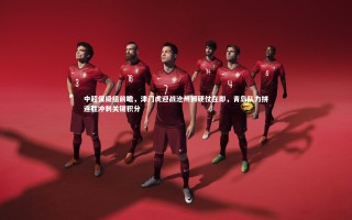 九游体育官方入口：中超保级组前瞻，津门虎迎战沧州狮硬仗在即，青岛队力拼连胜冲刺关键积分