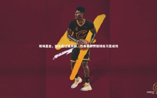 九游体育：现场直击，国足度过疲劳期，热身赛前传接球练习显成效